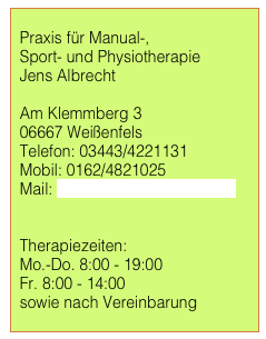 
  Praxis für Manual-,    Sport- und Physiotherapie
  Jens Albrecht
  
  Am Klemmberg 3
  06667 Weißenfels
  Telefon: 03443/4221131
  Mobil: 0162/4821025
  Mail: therapierbar@japhysio.de


  Therapiezeiten:
  Mo.-Do. 8:00 - 19:00
  Fr. 8:00 - 14:00
  sowie nach Vereinbarung
 